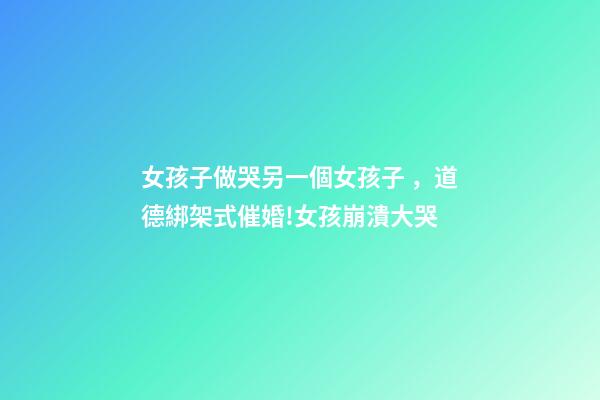 女孩子做哭另一個女孩子，道德綁架式催婚!女孩崩潰大哭